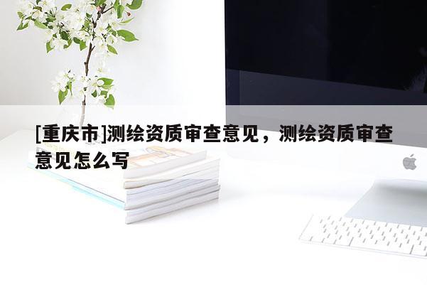 [重庆市]测绘资质审查意见，测绘资质审查意见怎么写