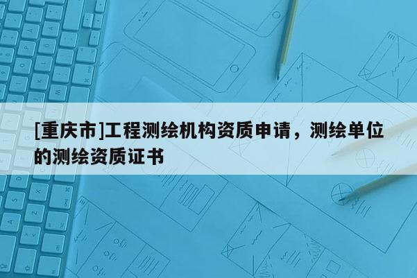 [重庆市]工程测绘机构资质申请，测绘单位的测绘资质证书