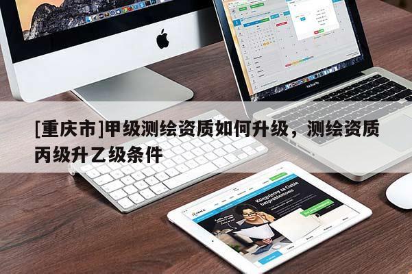[重庆市]甲级测绘资质如何升级，测绘资质丙级升乙级条件