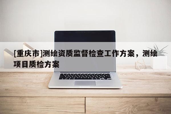 [重庆市]测绘资质监督检查工作方案，测绘项目质检方案