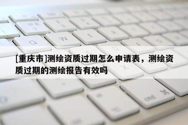 [重庆市]测绘资质过期怎么申请表，测绘资质过期的测绘报告有效吗