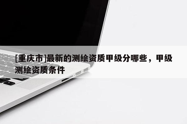 [重庆市]最新的测绘资质甲级分哪些，甲级测绘资质条件