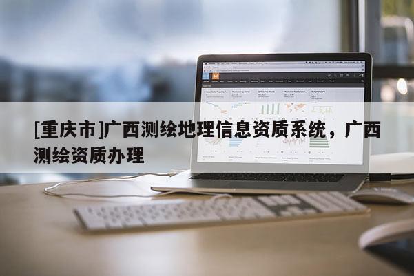 [重庆市]广西测绘地理信息资质系统，广西测绘资质办理