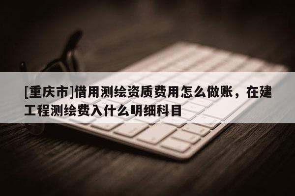 [重庆市]借用测绘资质费用怎么做账，在建工程测绘费入什么明细科目