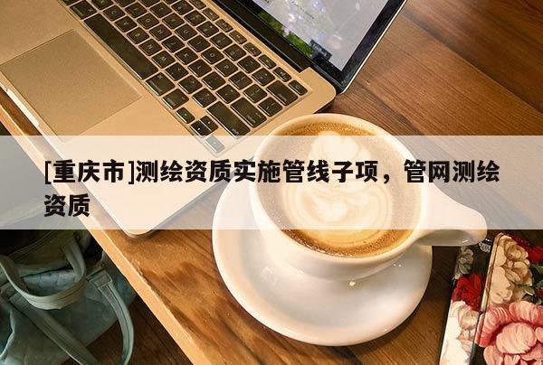 [重庆市]测绘资质实施管线子项，管网测绘资质