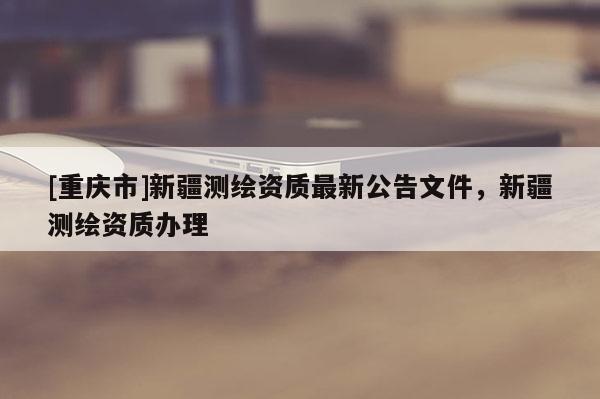 [重庆市]新疆测绘资质最新公告文件，新疆测绘资质办理