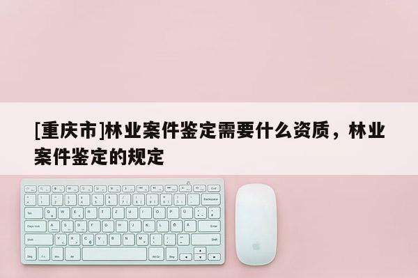 [重庆市]林业案件鉴定需要什么资质，林业案件鉴定的规定