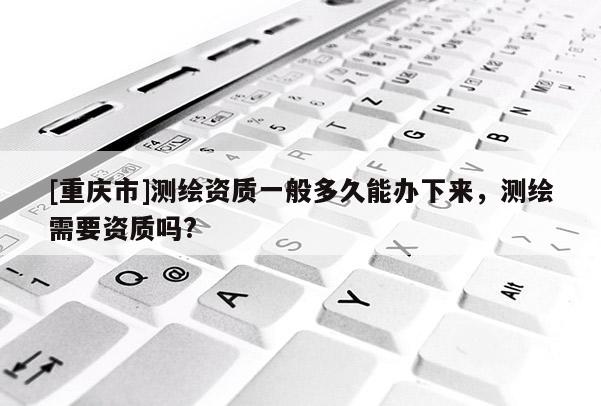 [重庆市]测绘资质一般多久能办下来，测绘需要资质吗?