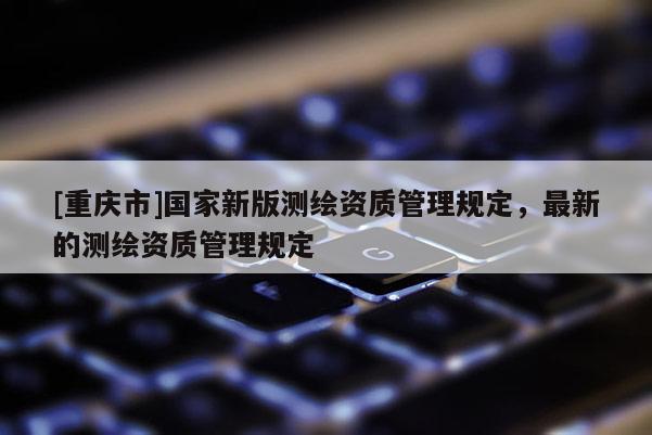 [重庆市]国家新版测绘资质管理规定，最新的测绘资质管理规定