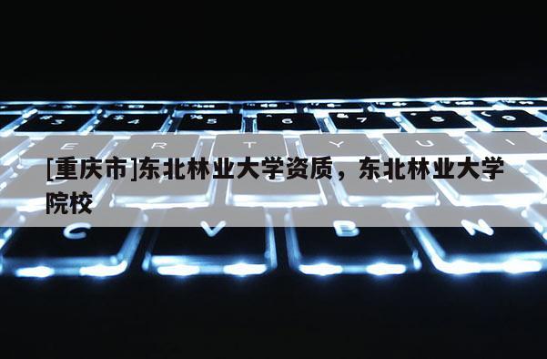 [重庆市]东北林业大学资质，东北林业大学院校