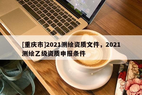 [重庆市]2021测绘资质文件，2021测绘乙级资质申报条件