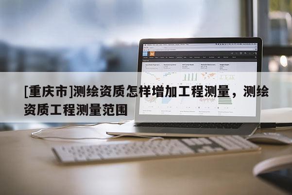 [重庆市]测绘资质怎样增加工程测量，测绘资质工程测量范围