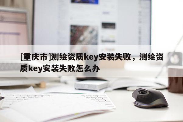 [重庆市]测绘资质key安装失败，测绘资质key安装失败怎么办
