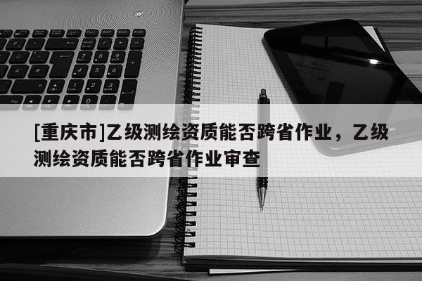 [重庆市]乙级测绘资质能否跨省作业，乙级测绘资质能否跨省作业审查