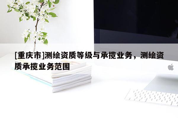 [重庆市]测绘资质等级与承揽业务，测绘资质承揽业务范围