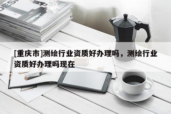 [重庆市]测绘行业资质好办理吗，测绘行业资质好办理吗现在