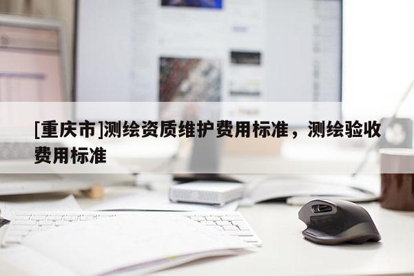 [重庆市]测绘资质维护费用标准，测绘验收费用标准