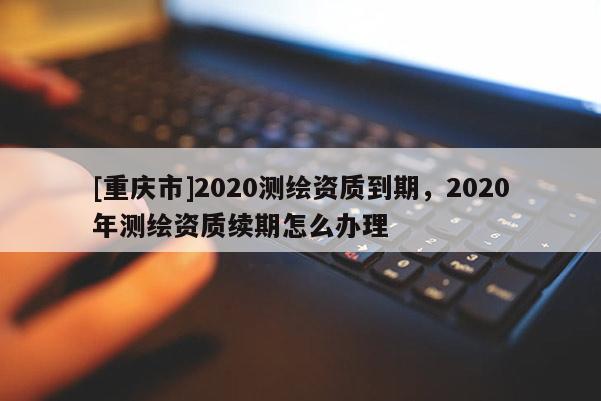 [重庆市]2020测绘资质到期，2020年测绘资质续期怎么办理