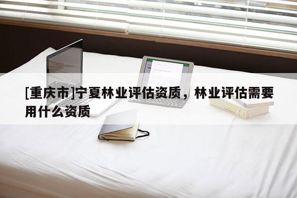 [重庆市]宁夏林业评估资质，林业评估需要用什么资质