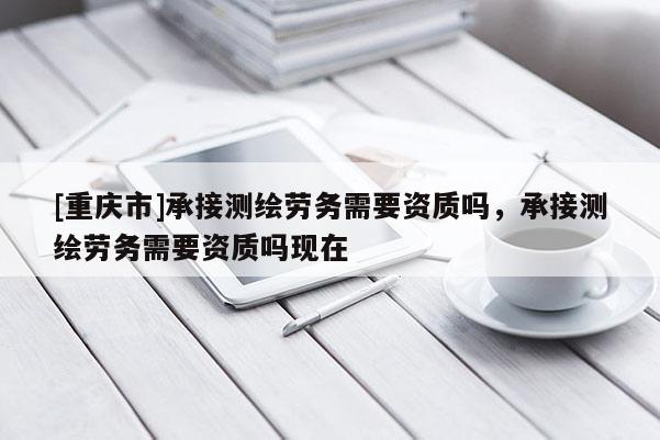 [重庆市]承接测绘劳务需要资质吗，承接测绘劳务需要资质吗现在