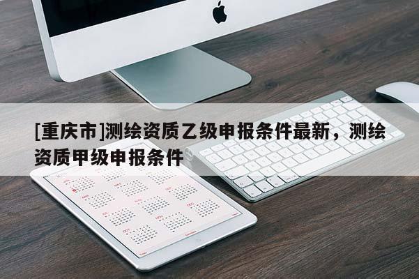 [重庆市]测绘资质乙级申报条件最新，测绘资质甲级申报条件
