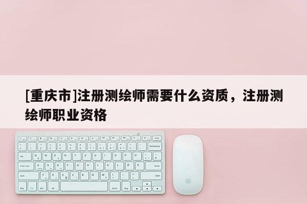 [重庆市]注册测绘师需要什么资质，注册测绘师职业资格