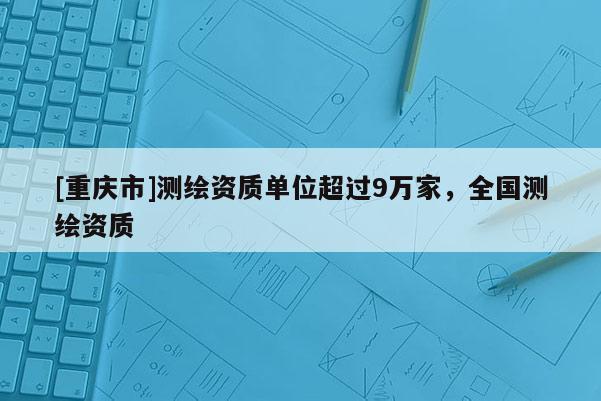 [重庆市]测绘资质单位超过9万家，全国测绘资质