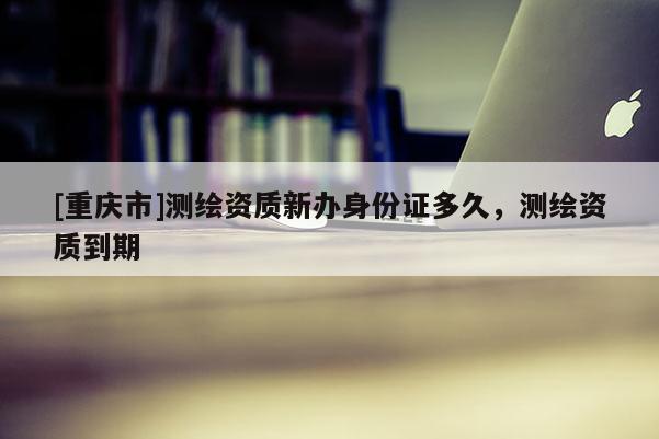 [重庆市]测绘资质新办身份证多久，测绘资质到期