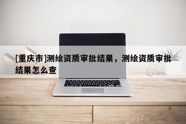 [重庆市]测绘资质审批结果，测绘资质审批结果怎么查