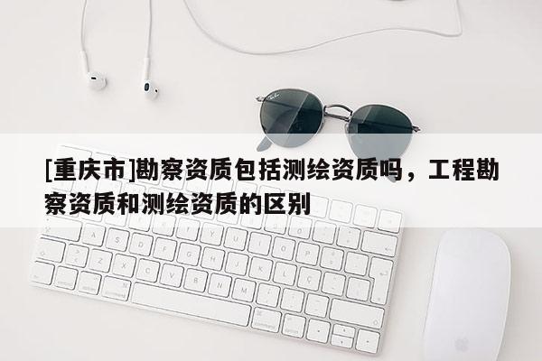 [重庆市]勘察资质包括测绘资质吗，工程勘察资质和测绘资质的区别