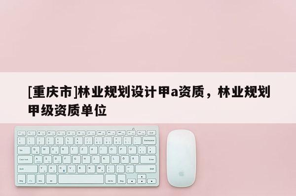[重庆市]林业规划设计甲a资质，林业规划甲级资质单位