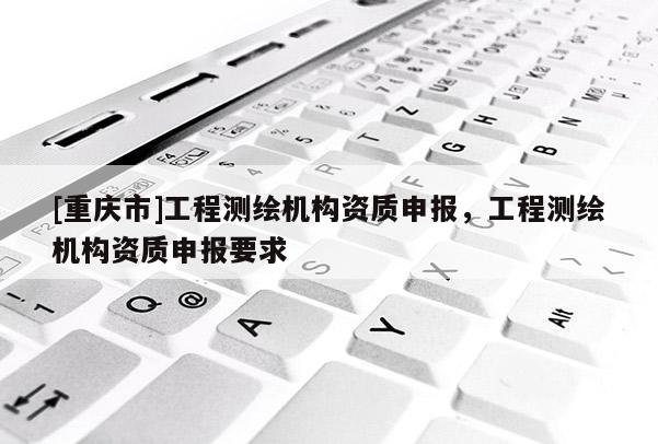 [重庆市]工程测绘机构资质申报，工程测绘机构资质申报要求