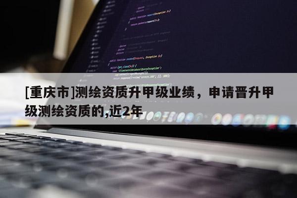 [重庆市]测绘资质升甲级业绩，申请晋升甲级测绘资质的,近2年