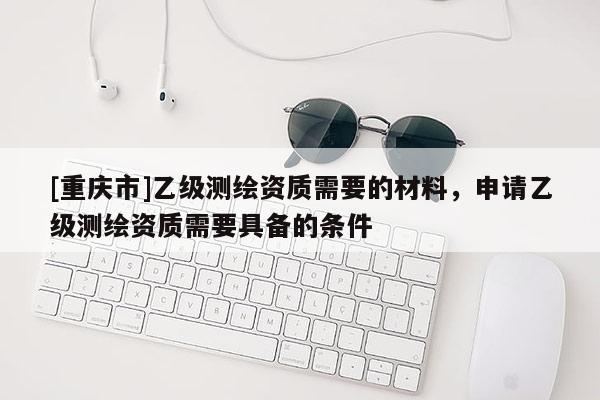 [重庆市]乙级测绘资质需要的材料，申请乙级测绘资质需要具备的条件