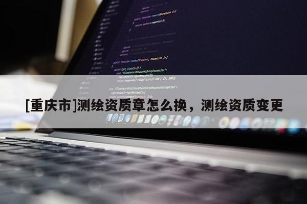 [重庆市]测绘资质章怎么换，测绘资质变更