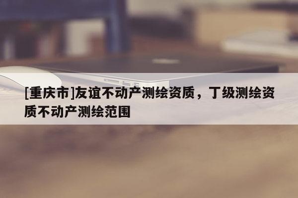 [重庆市]友谊不动产测绘资质，丁级测绘资质不动产测绘范围