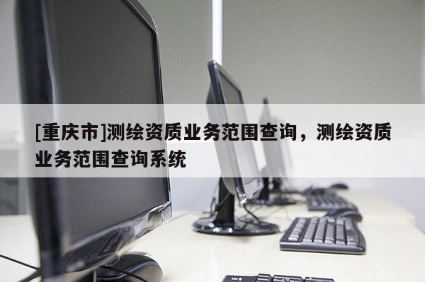 [重庆市]测绘资质业务范围查询，测绘资质业务范围查询系统