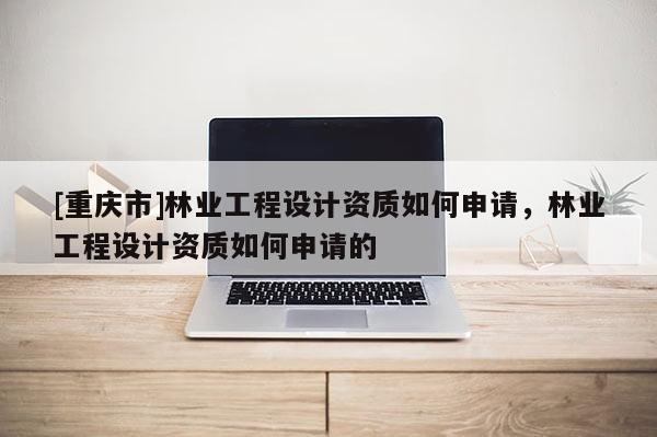 [重庆市]林业工程设计资质如何申请，林业工程设计资质如何申请的