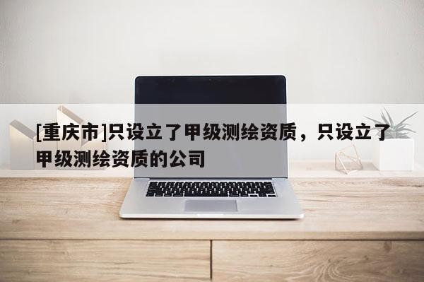 [重庆市]只设立了甲级测绘资质，只设立了甲级测绘资质的公司