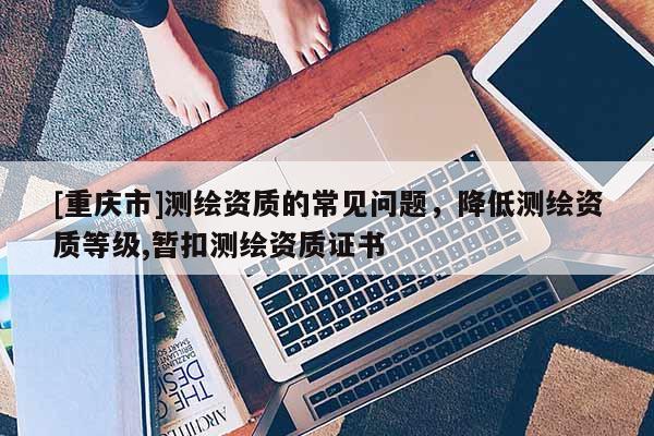 [重庆市]测绘资质的常见问题，降低测绘资质等级,暂扣测绘资质证书
