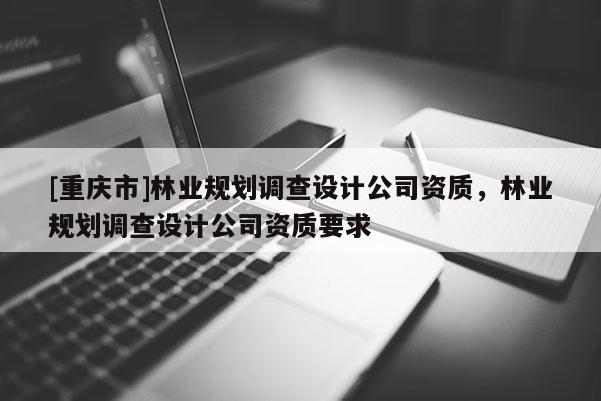 [重庆市]林业规划调查设计公司资质，林业规划调查设计公司资质要求