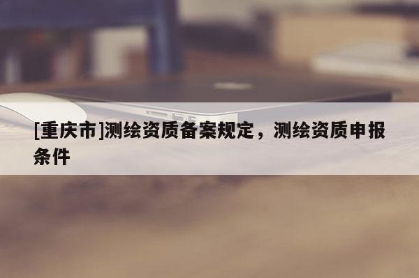 [重庆市]测绘资质备案规定，测绘资质申报条件