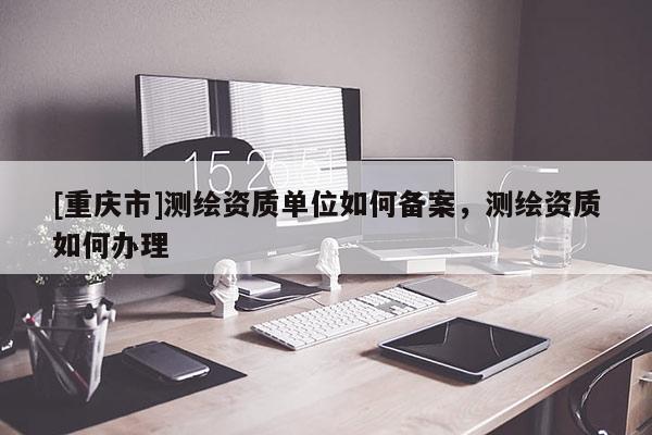 [重庆市]测绘资质单位如何备案，测绘资质如何办理