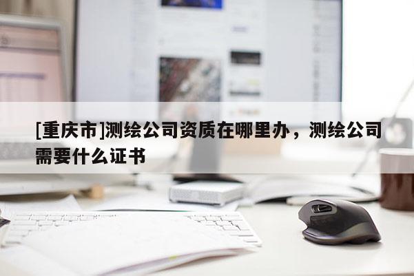 [重庆市]测绘公司资质在哪里办，测绘公司需要什么证书