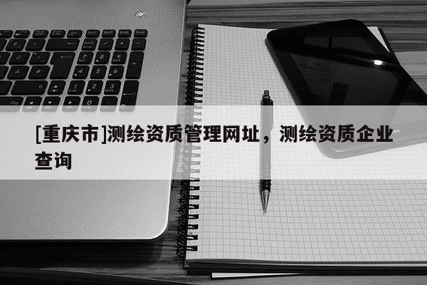 [重庆市]测绘资质管理网址，测绘资质企业查询