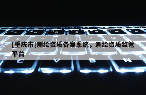 [重庆市]测绘资质备案系统，测绘资质监管平台
