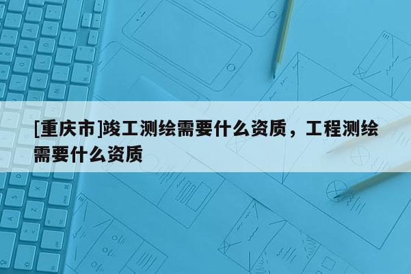 [重庆市]竣工测绘需要什么资质，工程测绘需要什么资质