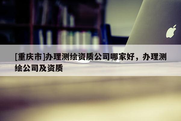 [重庆市]办理测绘资质公司哪家好，办理测绘公司及资质