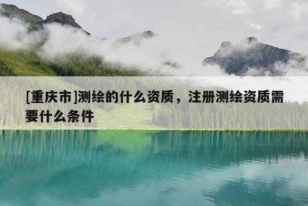 [重庆市]测绘的什么资质，注册测绘资质需要什么条件