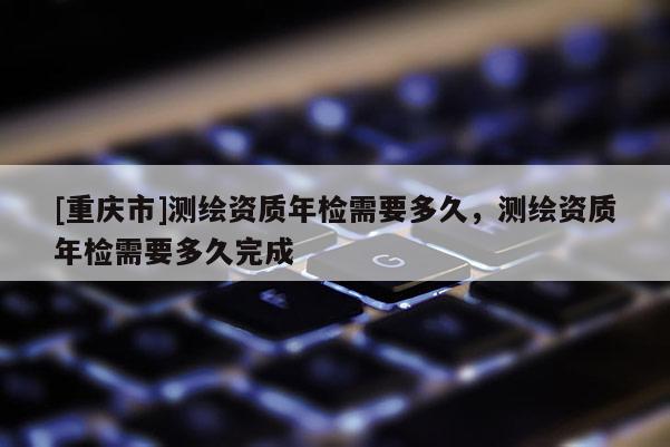 [重庆市]测绘资质年检需要多久，测绘资质年检需要多久完成